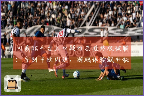 问鼎pg平台入口疑难杂症终极破解：告别卡顿闪退，游戏体验飙升秘籍全揭露