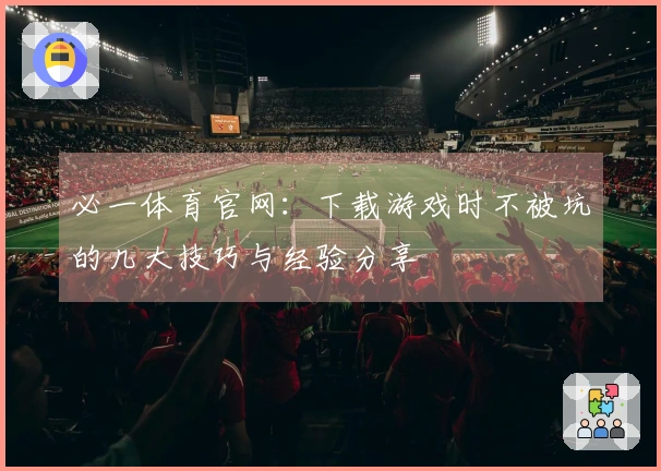 必一体育官网：下载游戏时不被坑的几大技巧与经验分享
