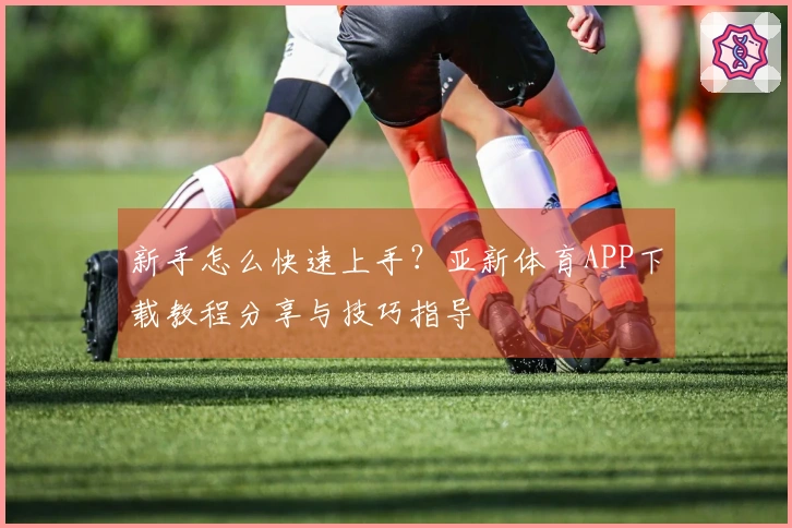 新手怎么快速上手？亚新体育APP下载教程分享与技巧指导