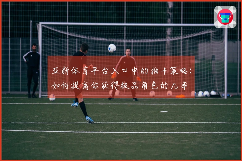 亚新体育平台入口中的抽卡策略：如何提高你获得极品角色的几率