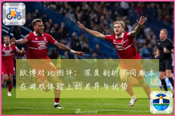 欧博对比测评：深度剖析不同版本在游戏体验上的差异与优势