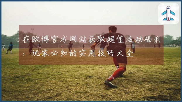 在欧博官方网站获取超值活动福利，玩家必知的实用技巧大全