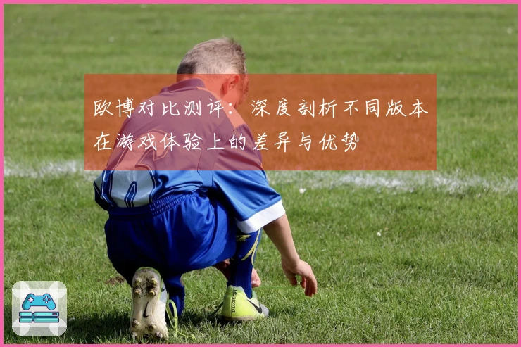 欧博对比测评：深度剖析不同版本在游戏体验上的差异与优势